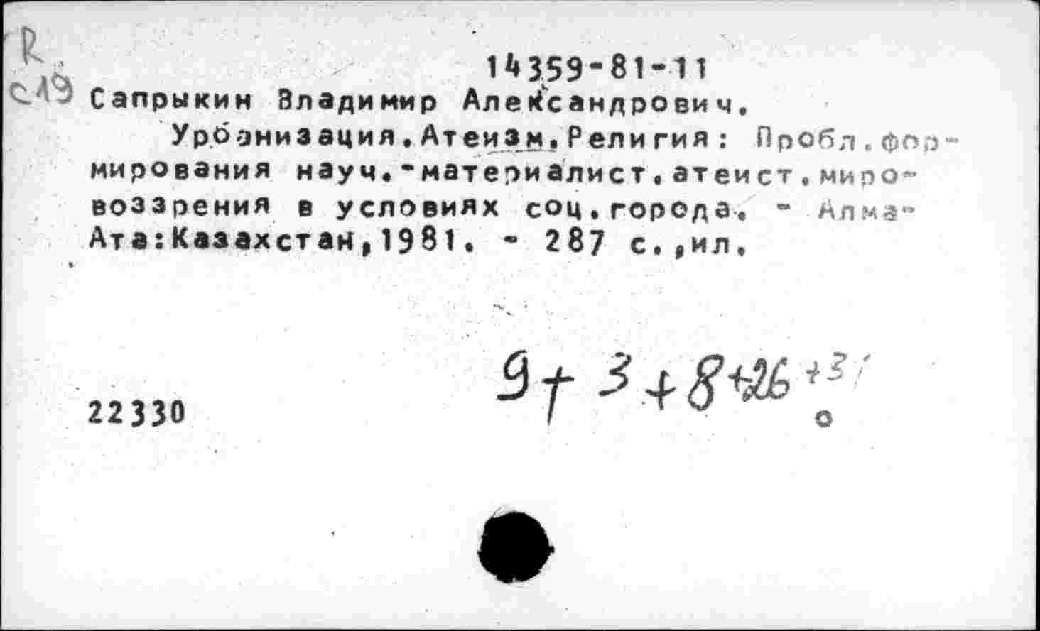 ﻿1*» 359“ 81-11
Сапрыкин Владимир Александрович,
Урбанизация.Атеизм,Рели гия: Лробд.формирования науч.-матери алист,ат ей ст,мировоззрения в условиях соц,города, - Алма-Ата:Казахстан,1981. - 287 с.,ил.
22330
